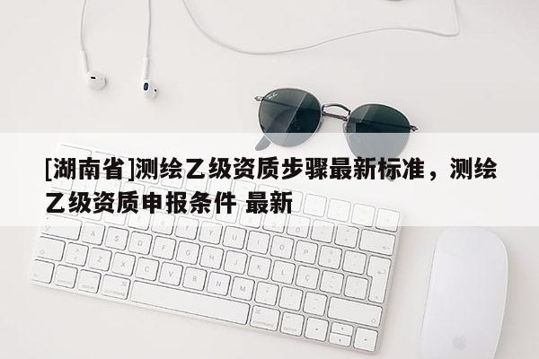 [湖南省]測繪乙級資質步驟最新標準，測繪乙級資質申報條件 最新