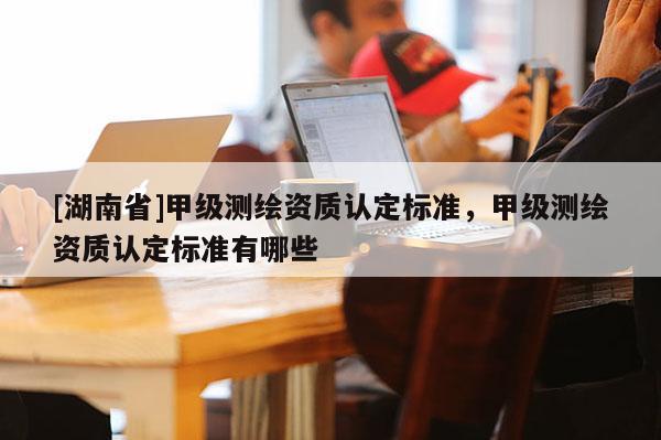[湖南省]甲級測繪資質認定標準，甲級測繪資質認定標準有哪些