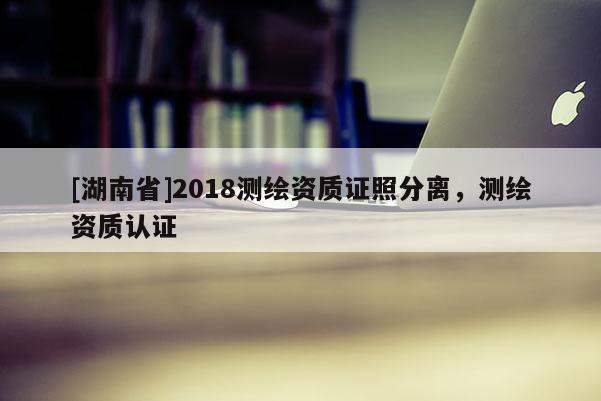 [湖南省]2018測繪資質證照分離，測繪資質認證