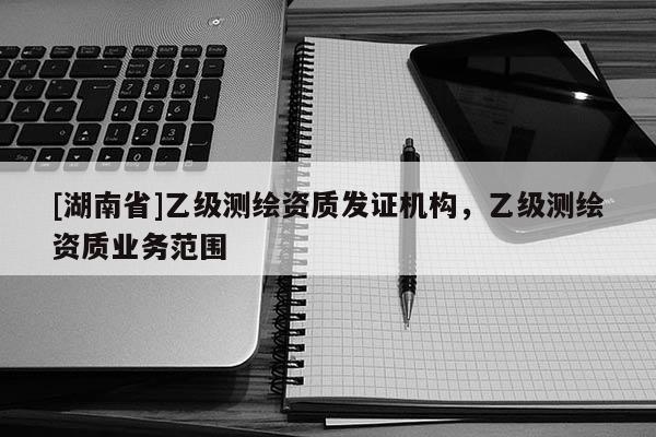 [湖南省]乙級測繪資質發證機構，乙級測繪資質業務范圍