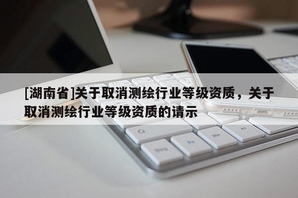 [湖南省]關于取消測繪行業等級資質，關于取消測繪行業等級資質的請示