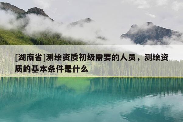 [湖南省]測繪資質初級需要的人員，測繪資質的基本條件是什么
