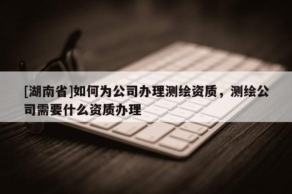 [湖南省]如何為公司辦理測繪資質(zhì)，測繪公司需要什么資質(zhì)辦理