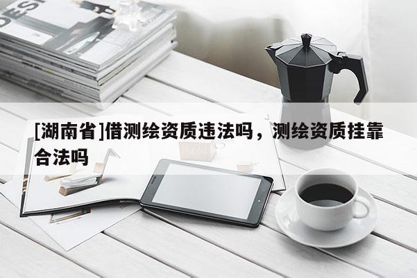 [湖南省]借測繪資質違法嗎，測繪資質掛靠合法嗎
