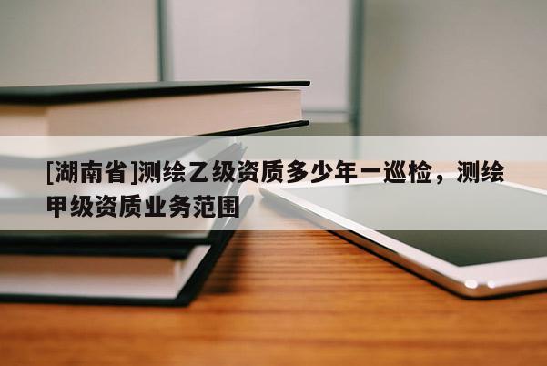 [湖南省]測繪乙級資質多少年一巡檢，測繪甲級資質業務范圍