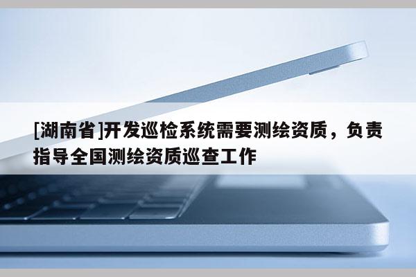 [湖南省]開(kāi)發(fā)巡檢系統(tǒng)需要測(cè)繪資質(zhì)，負(fù)責(zé)指導(dǎo)全國(guó)測(cè)繪資質(zhì)巡查工作