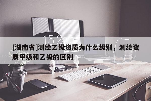 [湖南省]測繪乙級資質為什么級別，測繪資質甲級和乙級的區別
