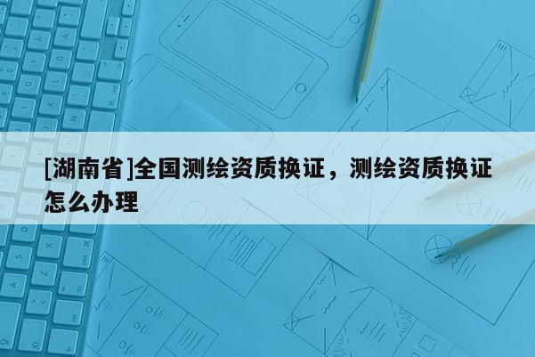 [湖南省]全國測繪資質換證，測繪資質換證怎么辦理
