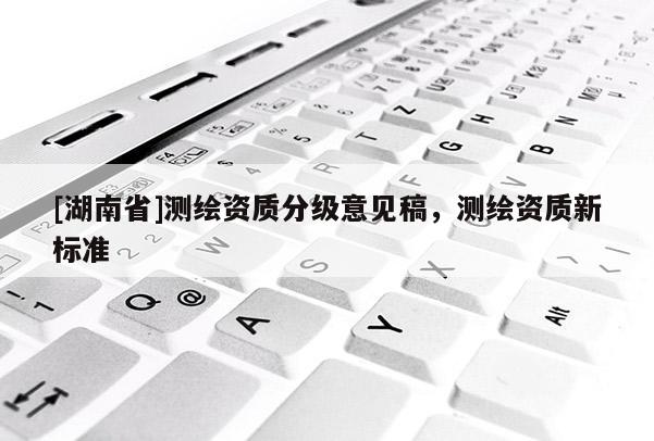 [湖南省]測(cè)繪資質(zhì)分級(jí)意見稿，測(cè)繪資質(zhì)新標(biāo)準(zhǔn)