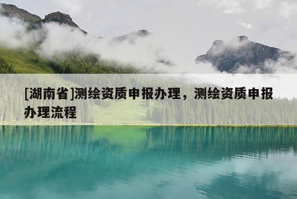 [湖南省]測繪資質申報辦理，測繪資質申報辦理流程