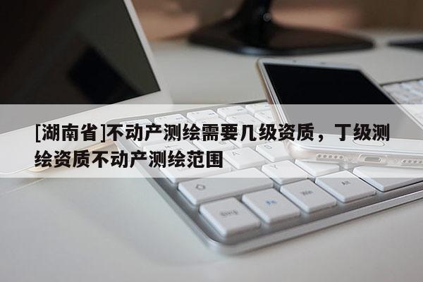 [湖南省]不動產測繪需要幾級資質，丁級測繪資質不動產測繪范圍
