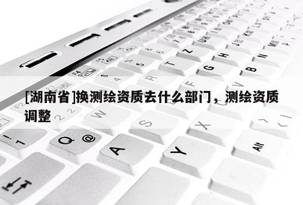 [湖南省]換測繪資質去什么部門，測繪資質調整