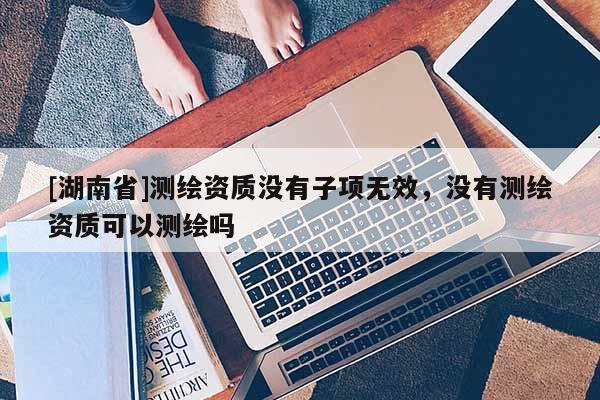 [湖南省]測(cè)繪資質(zhì)沒(méi)有子項(xiàng)無(wú)效，沒(méi)有測(cè)繪資質(zhì)可以測(cè)繪嗎