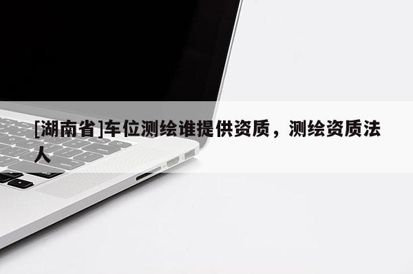 [湖南省]車位測繪誰提供資質，測繪資質法人