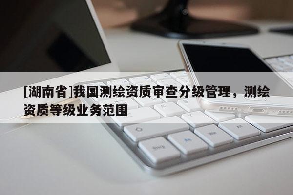 [湖南省]我國測繪資質審查分級管理，測繪資質等級業務范圍