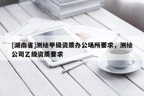 [湖南省]測繪甲級資質辦公場所要求，測繪公司乙級資質要求