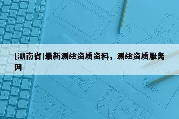 [湖南省]最新測繪資質資料，測繪資質服務網