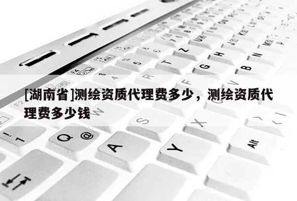 [湖南省]測繪資質代理費多少，測繪資質代理費多少錢