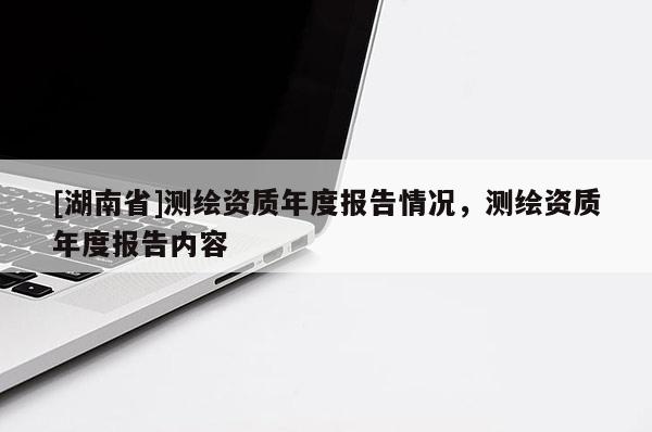 [湖南省]測繪資質年度報告情況，測繪資質年度報告內容