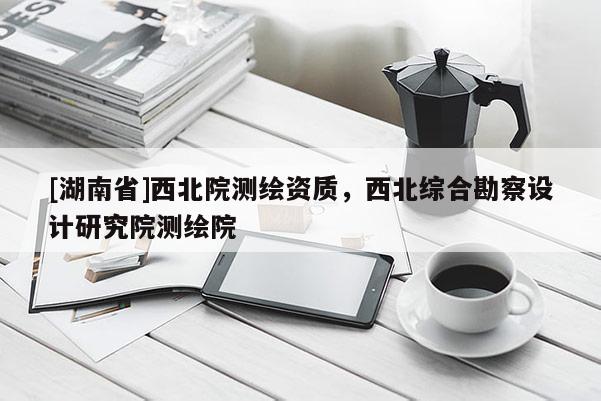 [湖南省]西北院測繪資質，西北綜合勘察設計研究院測繪院