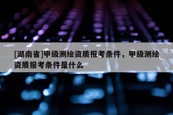 [湖南省]甲級測繪資質報考條件，甲級測繪資質報考條件是什么