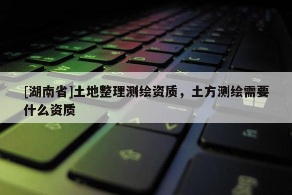 [湖南省]土地整理測繪資質，土方測繪需要什么資質