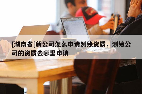 [湖南省]新公司怎么申請測繪資質，測繪公司的資質去哪里申請