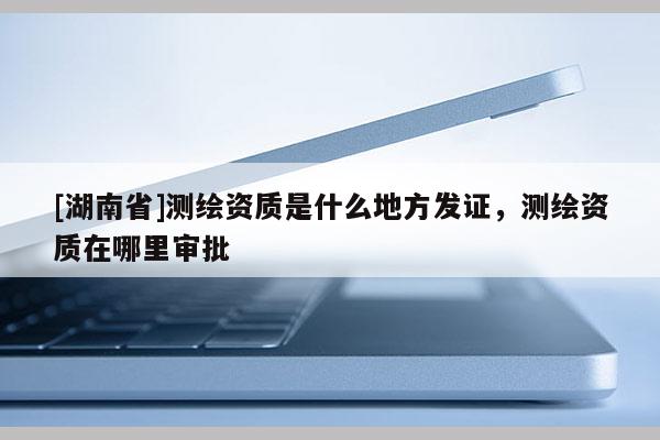 [湖南省]測繪資質是什么地方發(fā)證，測繪資質在哪里審批