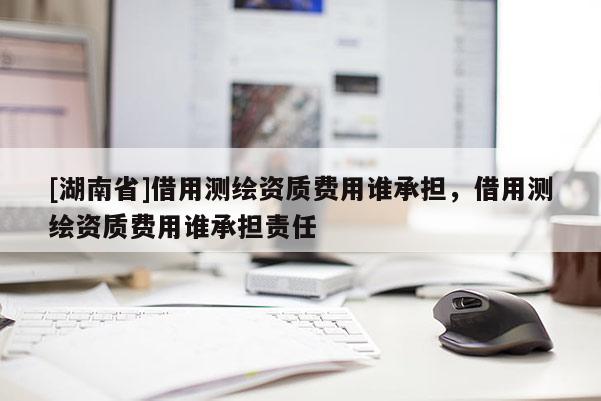 [湖南省]借用測繪資質(zhì)費用誰承擔，借用測繪資質(zhì)費用誰承擔責任