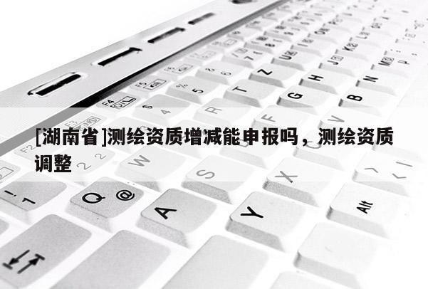 [湖南省]測繪資質增減能申報嗎，測繪資質調整