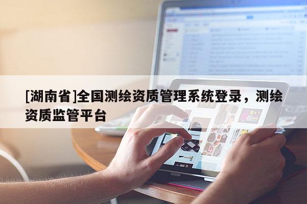 [湖南省]全國測繪資質管理系統登錄，測繪資質監管平臺