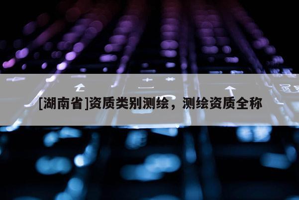 [湖南省]資質類別測繪，測繪資質全稱