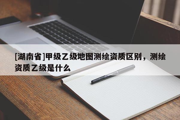 [湖南省]甲級乙級地圖測繪資質區別，測繪資質乙級是什么