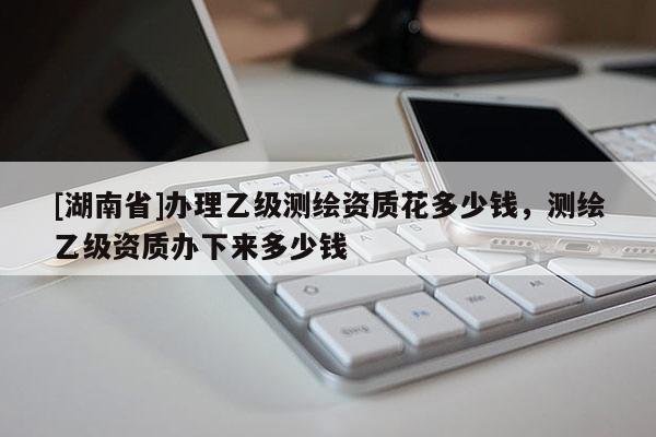 [湖南省]辦理乙級(jí)測(cè)繪資質(zhì)花多少錢，測(cè)繪乙級(jí)資質(zhì)辦下來(lái)多少錢