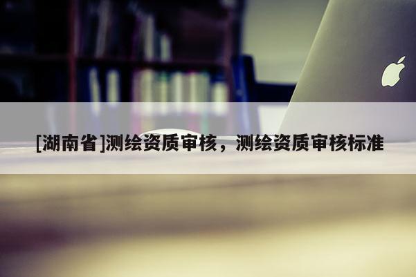 [湖南省]測(cè)繪資質(zhì)審核，測(cè)繪資質(zhì)審核標(biāo)準(zhǔn)