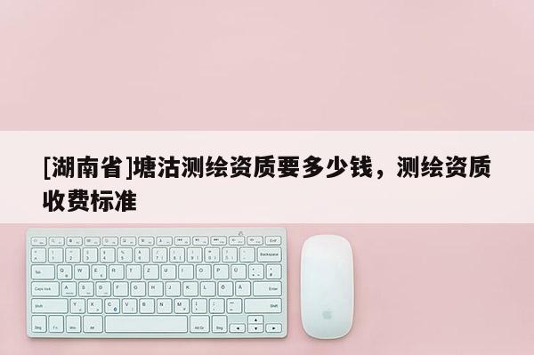 [湖南省]塘沽測繪資質要多少錢，測繪資質收費標準