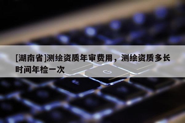 [湖南省]測(cè)繪資質(zhì)年審費(fèi)用，測(cè)繪資質(zhì)多長時(shí)間年檢一次