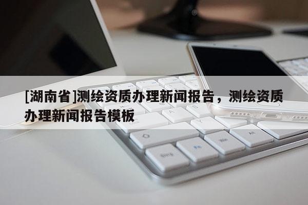 [湖南省]測(cè)繪資質(zhì)辦理新聞報(bào)告，測(cè)繪資質(zhì)辦理新聞報(bào)告模板