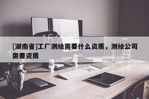 [湖南省]工廠測(cè)繪需要什么資質(zhì)，測(cè)繪公司需要資質(zhì)
