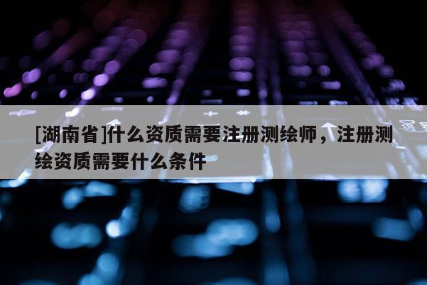 [湖南省]什么資質(zhì)需要注冊(cè)測(cè)繪師，注冊(cè)測(cè)繪資質(zhì)需要什么條件