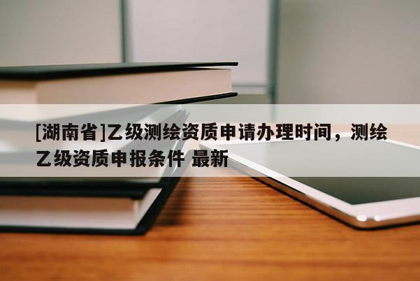 [湖南省]乙級(jí)測(cè)繪資質(zhì)申請(qǐng)辦理時(shí)間，測(cè)繪乙級(jí)資質(zhì)申報(bào)條件 最新