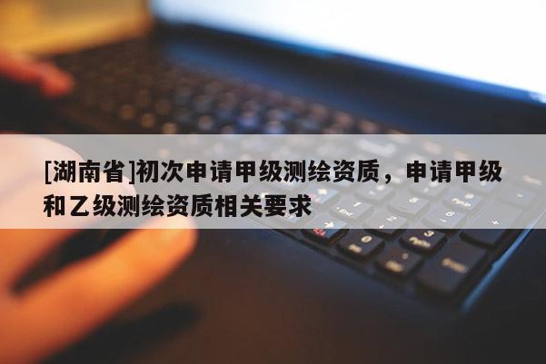 [湖南省]初次申請甲級測繪資質(zhì)，申請甲級和乙級測繪資質(zhì)相關(guān)要求