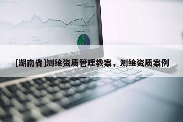 [湖南省]測繪資質(zhì)管理教案，測繪資質(zhì)案例