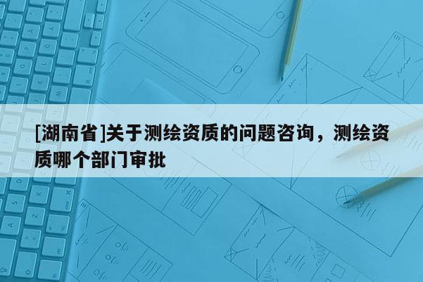 [湖南省]關(guān)于測繪資質(zhì)的問題咨詢，測繪資質(zhì)哪個部門審批