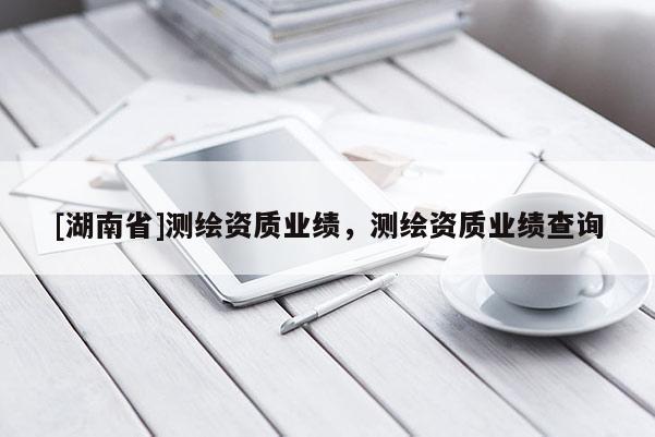 [湖南省]測繪資質業績，測繪資質業績查詢