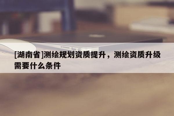 [湖南省]測繪規劃資質提升，測繪資質升級需要什么條件