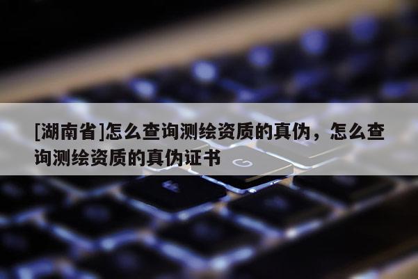 [湖南省]怎么查詢測繪資質(zhì)的真?zhèn)危趺床樵儨y繪資質(zhì)的真?zhèn)巫C書