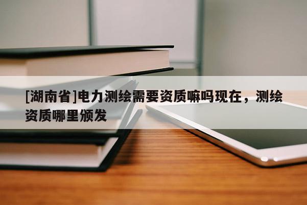 [湖南省]電力測繪需要資質(zhì)嘛嗎現(xiàn)在，測繪資質(zhì)哪里頒發(fā)