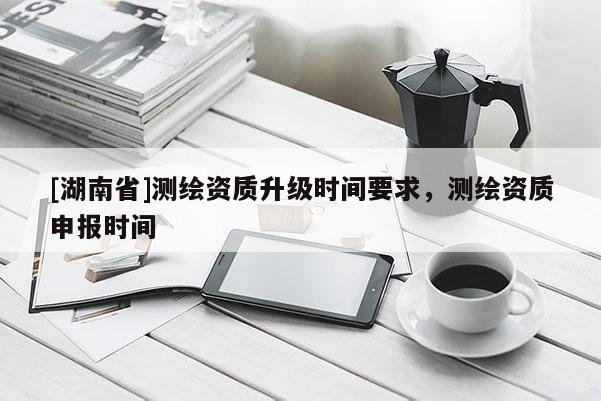 [湖南省]測繪資質升級時間要求，測繪資質申報時間