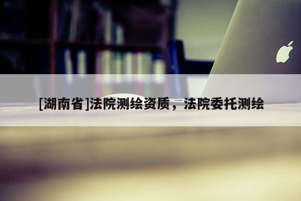 [湖南省]法院測繪資質，法院委托測繪
